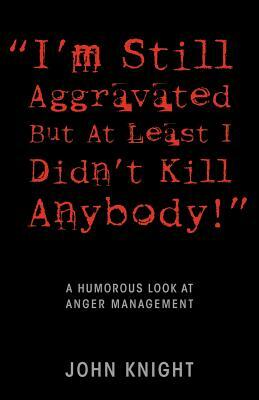 "I'm Still Aggravated But At Least I Didn't Kill Anybody!": A Humorous Look at Anger Management by John Knight