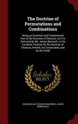 The Doctrine of Permutations and Combinations: Being an Essential and Fundamental Part of the Doctrine of Chances; As It Is Delivered by Mr. James Ber by Francis Maseres, John Wallis, Jakob Bernoulli