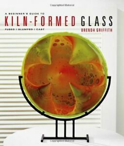 A Beginner's Guide to Kiln-Formed Glass: * Fused * Slumped * Cast by Brenda Griffith