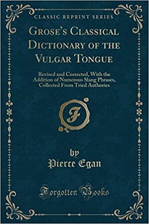 Grose's Classical Dictionary of the Vulgar Tongue: Revised and Corrected, with the Addition of Numerous Slang Phrases, Collected from Tried Authories (Classic Reprint) by Francis Grose, Pierce Egan