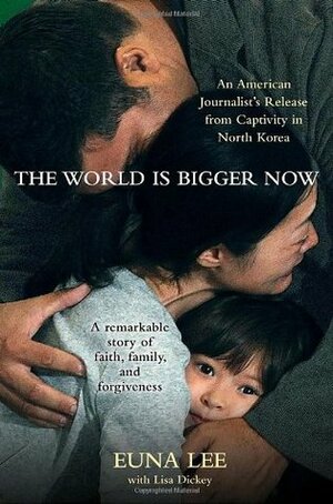The World Is Bigger Now: An American Journalist's Release from Captivity in North Korea . . . A Remarkable Story of Faith, Family, and Forgiveness by Euna Lee, Lisa Dickey