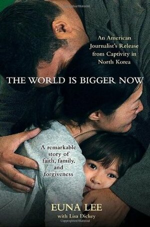 The World Is Bigger Now: An American Journalist's Release from Captivity in North Korea . . . A Remarkable Story of Faith, Family, and Forgiveness by Lisa Dickey, Euna Lee