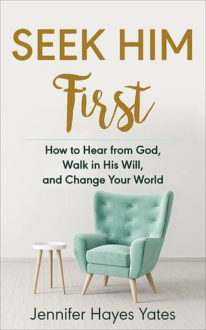 Seek Him First: How to Hear from God, Walk in His Will, and Change Your World by Jennifer Hayes Yates