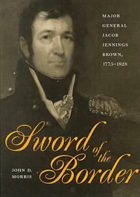 Sword of the Border: Major General Jacob Jennings Brown, 1775-1828 by John D. Morris