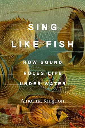 Sing Like Fish: How Sound Rules Life Under Water by Amorina Kingdon