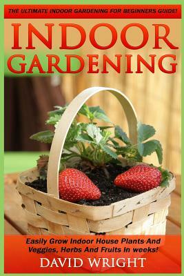 Indoor Gardening: The Ultimate Indoor Gardening For Beginners Guide! - Easily Grow Indoor House Plants And Veggies, Herbs, And Fruits In by David Wright