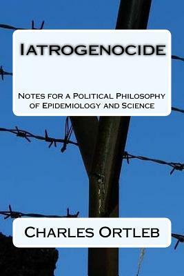 Iatrogenocide: Notes for a Political Philosophy of Epidemiology and Science by Charles Ortleb