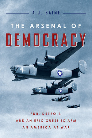 The Arsenal of Democracy: FDR, Detroit, and an Epic Quest to Arm an America at War by A.J. Baime