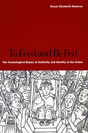 To Feed and Be Fed: The Cosmological Bases of Authority and Identity in the Andes by Susan E. Ramirez