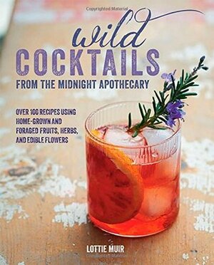 Wild Cocktails from the Midnight Apothecary: Over 100 recipes using home-grown and foraged fruits, herbs, and edible flowers by Lottie Muir
