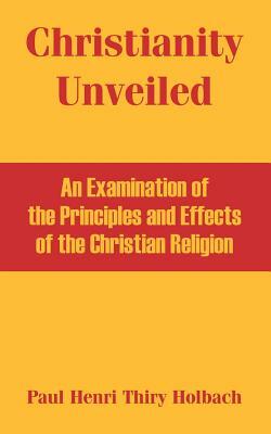 Christianity Unveiled: An Examination of the Principles and Effects of the Christian Religion by Paul Henri Thiry Holbach