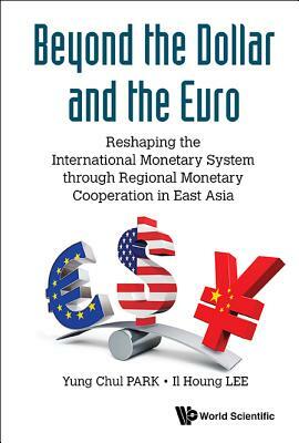 Beyond the Dollar and the Euro: Reshaping the International Monetary System Through Regional Monetary Cooperation in East Asia by Il Houng Lee, Yung Chul Park