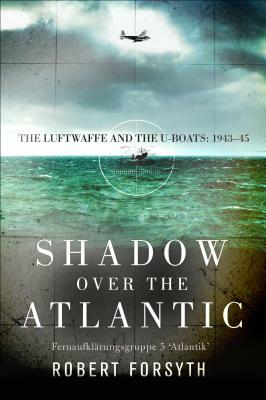 Shadow Over the Atlantic: The Luftwaffe and the U-Boats: 1943-45 by Robert Forsyth