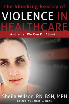 The Shocking Reality of Violence in Healthcare: And What We Can Do About It by Sheila Wilson
