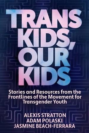 Trans Kids, Our Kids: Stories and Resources from the Frontlines of the Movement for Transgender Youth by Alexis Stratton, Adam Polaski, JASMINE. BEACH-FERRARA