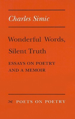 Wonderful Words, Silent Truth: Essays on Poetry and a Memoir by Charles Simic