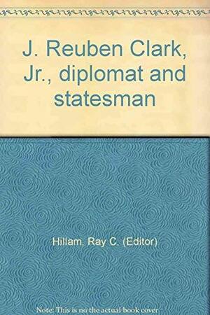 J. Reuben Clark, Jr., Diplomat and Statesman by Charles D. Tate, Laura Wadley, Ray C. Hillam