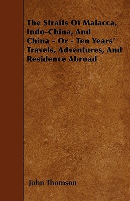 The Straits Of Malacca, Indo-China, And China - Or - Ten Years' Travels, Adventures, And Residence Abroad by John Thomson