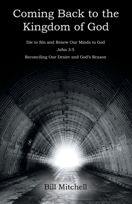 Coming Back to the Kingdom of God: Die to Sin and Renew Our Minds to God John 3:5 Reconciling Our Desire and God's Reason by Bill Mitchell