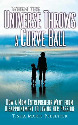 When the Universe Throws a Curve Ball: How a Mom Entrepreneur Went from Disappointment to Living Her Passion by Tisha Marie Pelletier