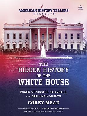 The Hidden History of the White House: Power Struggles, Scandals, and Defining Moments by Corey Mead