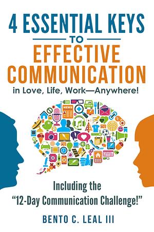 4 Essential Keys to Effective Communication in Love, Life, Work--Anywhere! by Bento C. Leal III