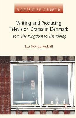 Writing and Producing Television Drama in Denmark: From the Kingdom to the Killing by Eva Novrup Redvall