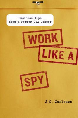 Work Like a Spy: Business Tips from a Former CIA Officer by J.C. Carleson