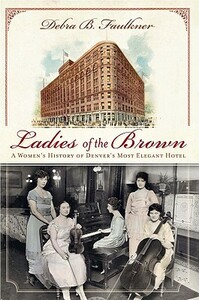 Ladies of the Brown: A Women's History of Denver's Most Elegant Hotel by Debra Faulkner