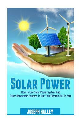 Solar Power: How to Use Solar Power System and Other Renewable Sources to Cut Your Electric Bill to Zero by Joseph Halley