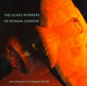 The Glass Workers of Roman London by Angela Wardle, John Shepherd