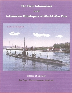 THE FIRST SUBMARINES and Submarine Minelayers of WORLD WAR ONE: Sisters of Sorrow by Capt Mark Parsons (Retired)