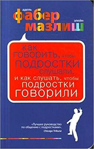 Как говорить, чтобы подростки слушали, и как слушать, чтобы подростки говорили by Adele Faber, Elaine Mazlish, Элейн Мазлиш, Адель Фабер