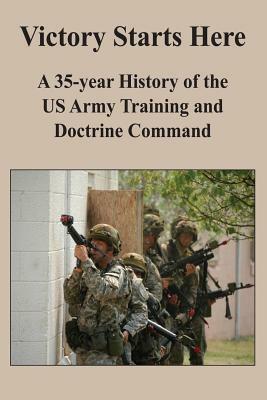 Victory Starts Here: A 35-year History of the US Army Training and Doctrine Command by Benjamin King