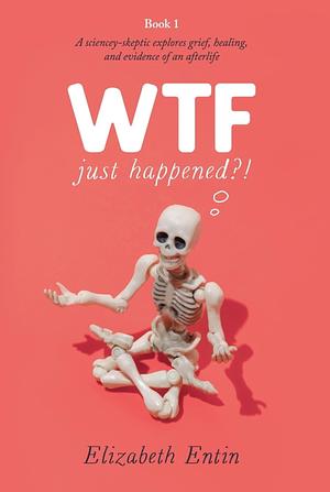 WTF Just Happened?!: A Sciencey Skeptic Explores Grief, Healing, and Evidence of an Afterlife. by Elizabeth Entin