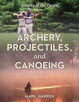 Archery, Projectiles, and Canoeing: Secrets of the Forest, Volume 4 by Mark Warren