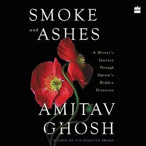 Smoke and Ashes: A Writer's Journey through Opium's Hidden Histories by Amitav Ghosh