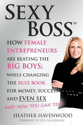 Sexy Boss: How Female Entrepreneurs are Beating the BIG Boys; While Changing the Rule Book for Money, Success and Even Sex by Joe Sugarman, Heather Havenwood