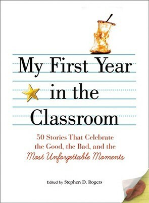 My First Year in the Classroom: 50 Stories That Celebrate the Good, the Bad, and the Most Unforgettable Moments by Stephen D. Rogers, Beverly C. Lucey