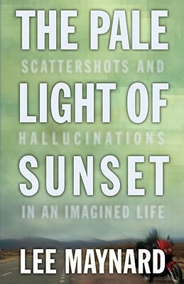 The Pale Light of Sunset: Scattershots and Hallucinations in an Imagined Life by Lee Maynard