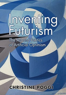 Inventing Futurism: The Art and Politics of Artificial Optimism by Christine Poggi