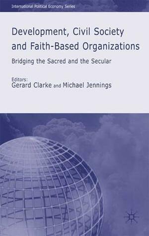 Development, Civil Society and Faith-Based Organizations: Bridging the Sacred and the Secular by Gerard Clarke, Michael Jennings