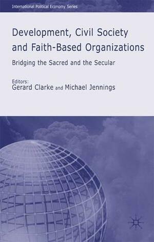 Development, Civil Society and Faith-Based Organizations: Bridging the Sacred and the Secular by Michael Jennings, Gerard Clarke