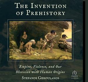 The Invention of Prehistory: Empire, Violence, and Our Obsession with Human Origins by Stefanos Geroulanos