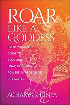 Roar Like a Goddess: Every Woman's Guide to Becoming Unapologetically Powerful, Prosperous, and Peaceful by Acharya Shunya