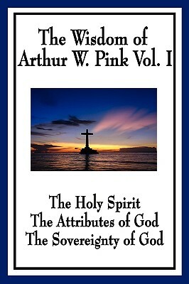 The Wisdom of Arthur W. Pink Vol I: The Holy Spirit, the Attributes of God, the Sovereignty of God by Arthur W. Pink