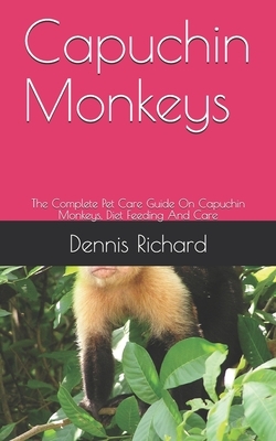 Capuchin Monkeys: The Complete Pet Care Guide On Capuchin Monkeys, Diet Feeding And Care by Dennis Richard