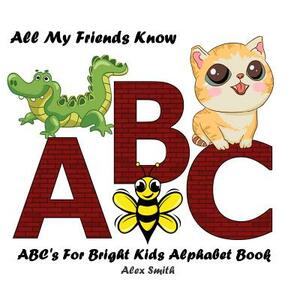 All My Friends Know ABC: Abc's for Bright Kids Alphabet Book by Alex Smith