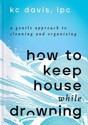 How to Keep House While Drowning: A Gentle Approach to Cleaning and Organizing by KC Davis
