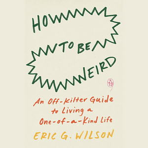 How to Be Weird: An Off-Kilter Guide to Living a One-of-a-Kind Life by Eric G. Wilson